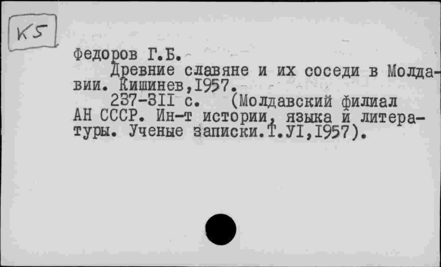 ﻿Федоров Г.Б.
древние славяне и их соседи в Молда вии. Кишинев,1957.
237-311 с. (Молдавский филиал АН СССР. Ин-т истории, языка и литературы. Ученые записки.Т.У1,1957).